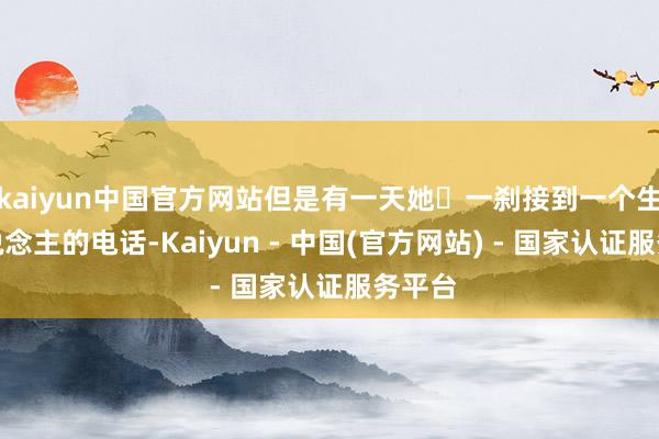 kaiyun中国官方网站但是有一天她‬一刹接到一个生分东说念主的电话-Kaiyun - 中国(官方网站) - 国家认证服务平台