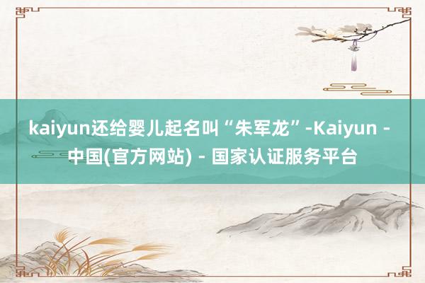 kaiyun还给婴儿起名叫“朱军龙”-Kaiyun - 中国(官方网站) - 国家认证服务平台