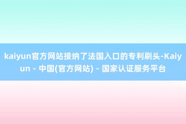 kaiyun官方网站接纳了法国入口的专利刷头-Kaiyun - 中国(官方网站) - 国家认证服务平台
