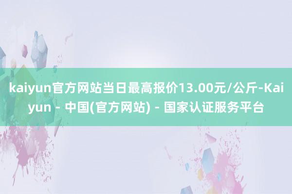 kaiyun官方网站当日最高报价13.00元/公斤-Kaiyun - 中国(官方网站) - 国家认证服务平台