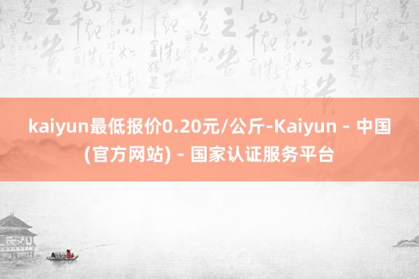 kaiyun最低报价0.20元/公斤-Kaiyun - 中国(官方网站) - 国家认证服务平台