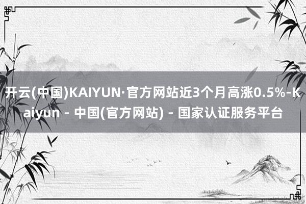 开云(中国)KAIYUN·官方网站近3个月高涨0.5%-Kaiyun - 中国(官方网站) - 国家认证服务平台