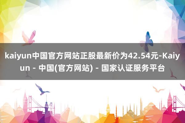 kaiyun中国官方网站正股最新价为42.54元-Kaiyun - 中国(官方网站) - 国家认证服务平台