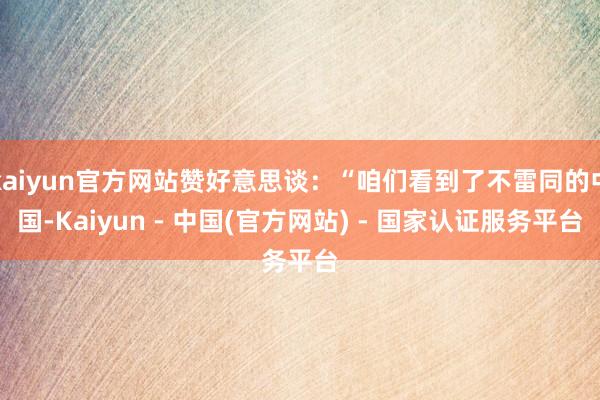 kaiyun官方网站赞好意思谈：“咱们看到了不雷同的中国-Kaiyun - 中国(官方网站) - 国家认证服务平台