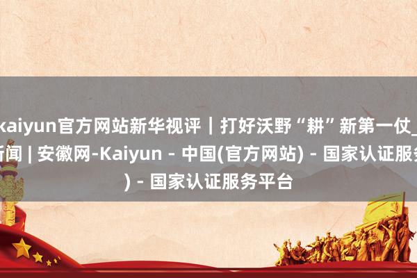 kaiyun官方网站新华视评｜打好沃野“耕”新第一仗_大皖新闻 | 安徽网-Kaiyun - 中国(官方网站) - 国家认证服务平台