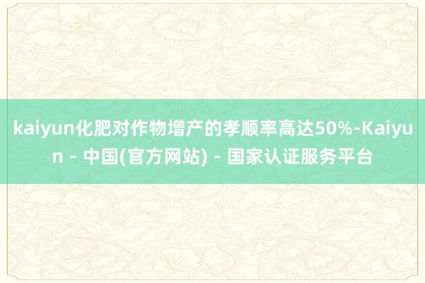 kaiyun化肥对作物增产的孝顺率高达50%-Kaiyun - 中国(官方网站) - 国家认证服务平台