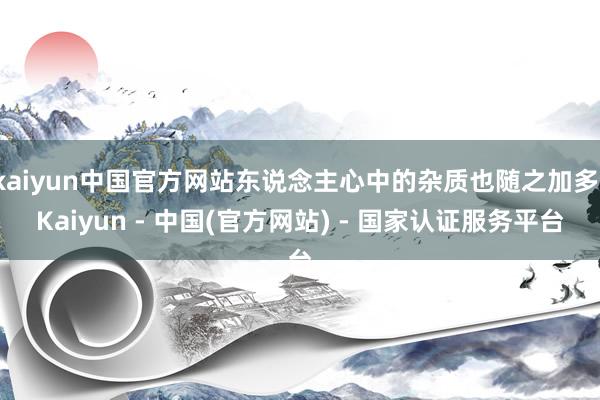 kaiyun中国官方网站东说念主心中的杂质也随之加多-Kaiyun - 中国(官方网站) - 国家认证服务平台