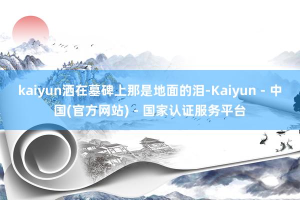 kaiyun洒在墓碑上那是地面的泪-Kaiyun - 中国(官方网站) - 国家认证服务平台
