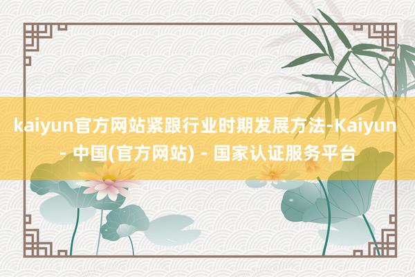 kaiyun官方网站紧跟行业时期发展方法-Kaiyun - 中国(官方网站) - 国家认证服务平台