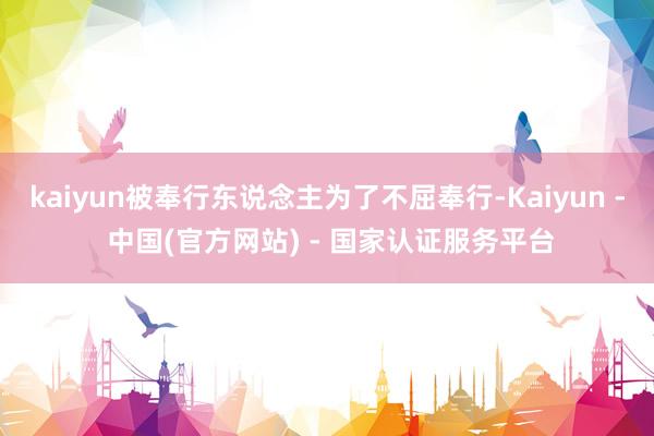 kaiyun被奉行东说念主为了不屈奉行-Kaiyun - 中国(官方网站) - 国家认证服务平台
