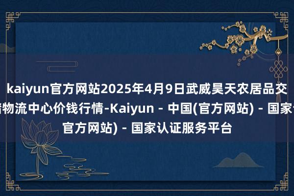 kaiyun官方网站2025年4月9日武威昊天农居品交游商场暨仓储物流中心价钱行情-Kaiyun - 中国(官方网站) - 国家认证服务平台