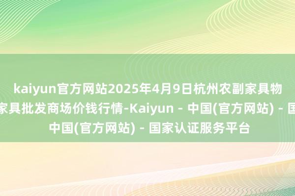 kaiyun官方网站2025年4月9日杭州农副家具物流中心南庄兜农家具批发商场价钱行情-Kaiyun - 中国(官方网站) - 国家认证服务平台