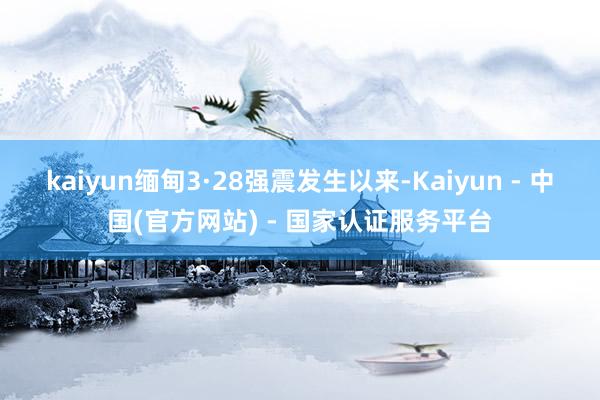 kaiyun　　缅甸3·28强震发生以来-Kaiyun - 中国(官方网站) - 国家认证服务平台