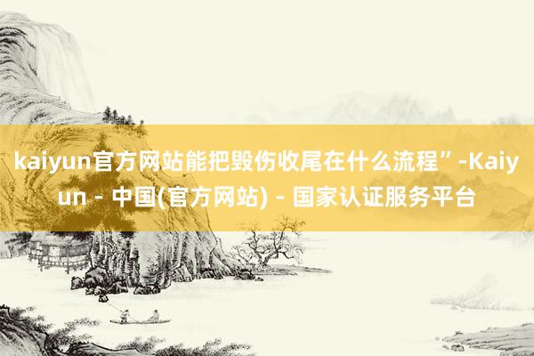 kaiyun官方网站能把毁伤收尾在什么流程”-Kaiyun - 中国(官方网站) - 国家认证服务平台