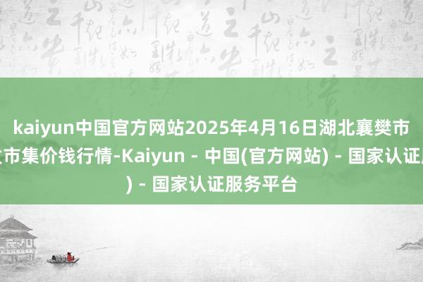 kaiyun中国官方网站2025年4月16日湖北襄樊市蔬菜批发市集价钱行情-Kaiyun - 中国(官方网站) - 国家认证服务平台