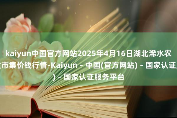 kaiyun中国官方网站2025年4月16日湖北浠水农产物批发市集价钱行情-Kaiyun - 中国(官方网站) - 国家认证服务平台
