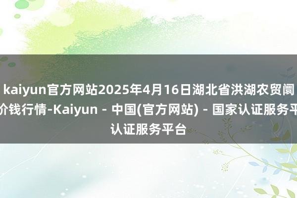 kaiyun官方网站2025年4月16日湖北省洪湖农贸阛阓价钱行情-Kaiyun - 中国(官方网站) - 国家认证服务平台