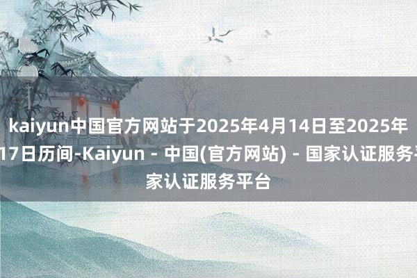 kaiyun中国官方网站于2025年4月14日至2025年4月17日历间-Kaiyun - 中国(官方网站) - 国家认证服务平台