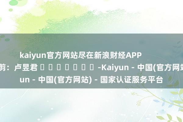 kaiyun官方网站尽在新浪财经APP            						连累裁剪：卢昱君 							-Kaiyun - 中国(官方网站) - 国家认证服务平台