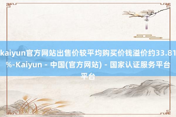 kaiyun官方网站出售价较平均购买价钱溢价约33.81%-Kaiyun - 中国(官方网站) - 国家认证服务平台
