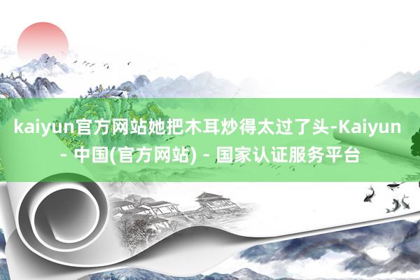 kaiyun官方网站她把木耳炒得太过了头-Kaiyun - 中国(官方网站) - 国家认证服务平台