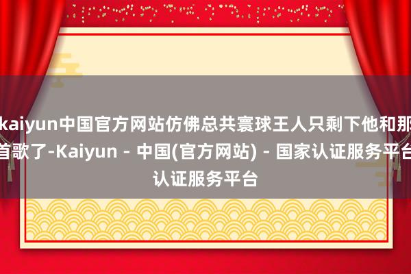 kaiyun中国官方网站仿佛总共寰球王人只剩下他和那首歌了-Kaiyun - 中国(官方网站) - 国家认证服务平台