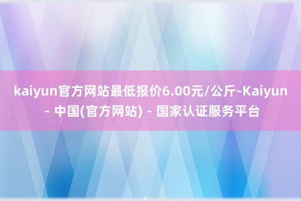 kaiyun官方网站最低报价6.00元/公斤-Kaiyun - 中国(官方网站) - 国家认证服务平台