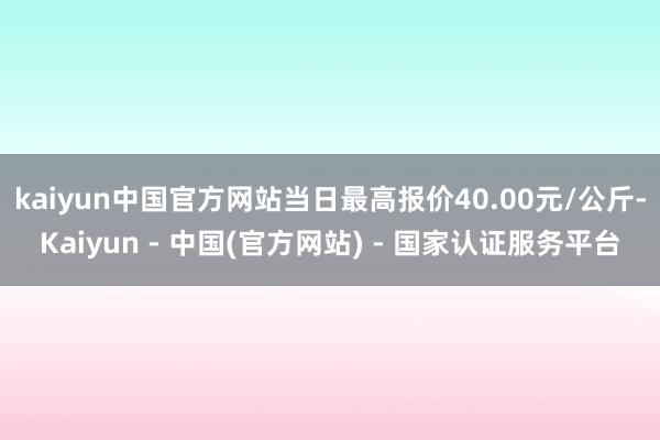 kaiyun中国官方网站当日最高报价40.00元/公斤-Kaiyun - 中国(官方网站) - 国家认证服务平台