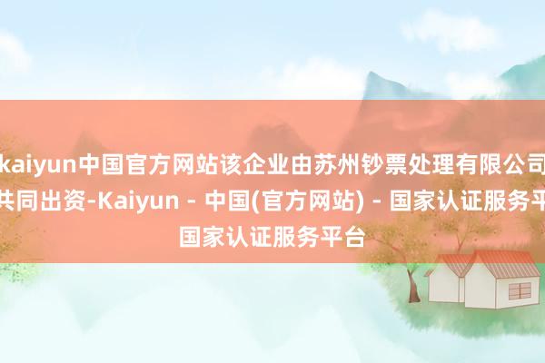 kaiyun中国官方网站该企业由苏州钞票处理有限公司等共同出资-Kaiyun - 中国(官方网站) - 国家认证服务平台
