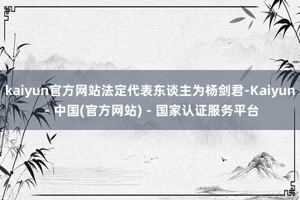 kaiyun官方网站法定代表东谈主为杨剑君-Kaiyun - 中国(官方网站) - 国家认证服务平台
