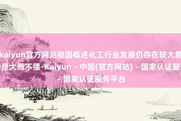 kaiyun官方网站我国概述化工行业发展仍存在较大差距：一是大而不彊-Kaiyun - 中国(官方网站) - 国家认证服务平台