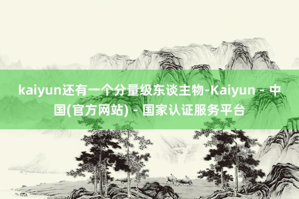 kaiyun还有一个分量级东谈主物-Kaiyun - 中国(官方网站) - 国家认证服务平台