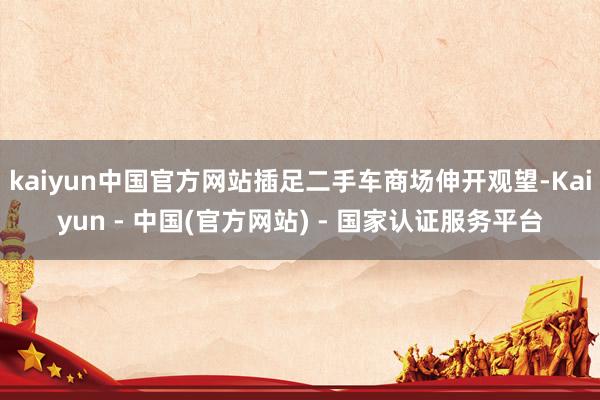 kaiyun中国官方网站插足二手车商场伸开观望-Kaiyun - 中国(官方网站) - 国家认证服务平台