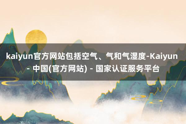 kaiyun官方网站包括空气、气和气湿度-Kaiyun - 中国(官方网站) - 国家认证服务平台