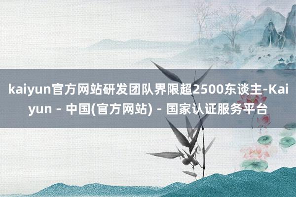 kaiyun官方网站研发团队界限超2500东谈主-Kaiyun - 中国(官方网站) - 国家认证服务平台