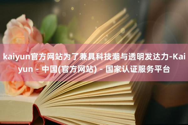 kaiyun官方网站为了兼具科技潮与透明发达力-Kaiyun - 中国(官方网站) - 国家认证服务平台