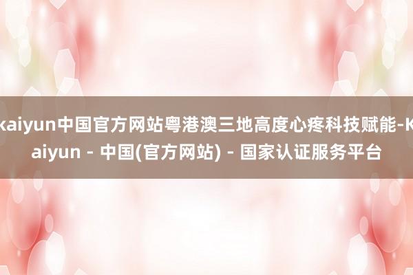 kaiyun中国官方网站粤港澳三地高度心疼科技赋能-Kaiyun - 中国(官方网站) - 国家认证服务平台