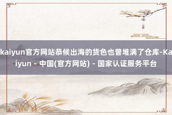 kaiyun官方网站恭候出海的货色也曾堆满了仓库-Kaiyun - 中国(官方网站) - 国家认证服务平台