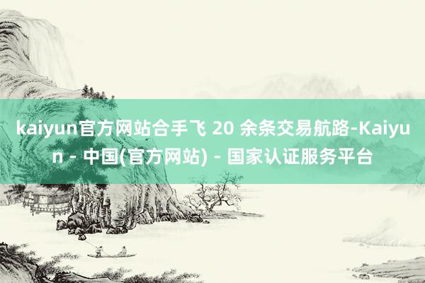 kaiyun官方网站合手飞 20 余条交易航路-Kaiyun - 中国(官方网站) - 国家认证服务平台
