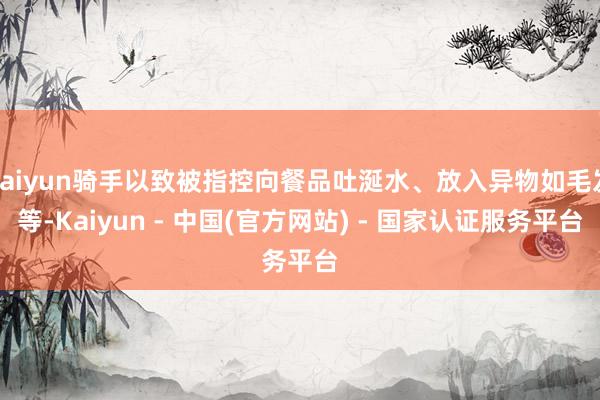 kaiyun骑手以致被指控向餐品吐涎水、放入异物如毛发等-Kaiyun - 中国(官方网站) - 国家认证服务平台