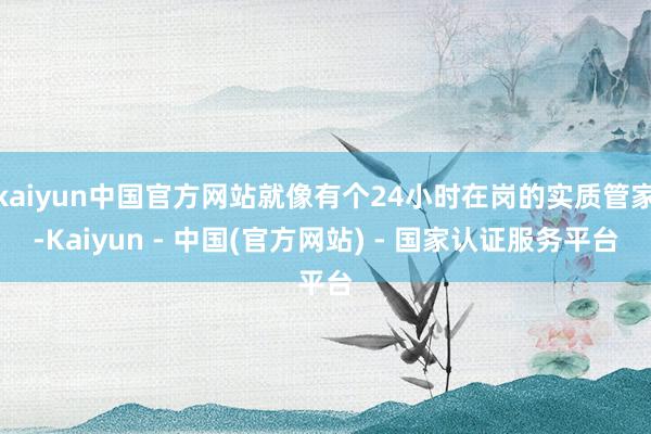 kaiyun中国官方网站就像有个24小时在岗的实质管家-Kaiyun - 中国(官方网站) - 国家认证服务平台