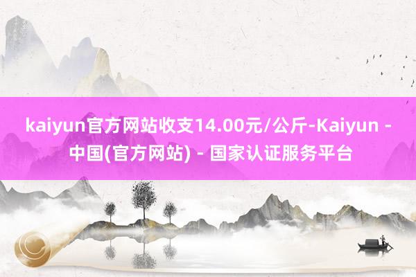 kaiyun官方网站收支14.00元/公斤-Kaiyun - 中国(官方网站) - 国家认证服务平台