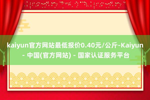 kaiyun官方网站最低报价0.40元/公斤-Kaiyun - 中国(官方网站) - 国家认证服务平台