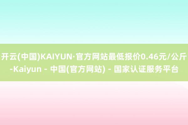 开云(中国)KAIYUN·官方网站最低报价0.46元/公斤-Kaiyun - 中国(官方网站) - 国家认证服务平台