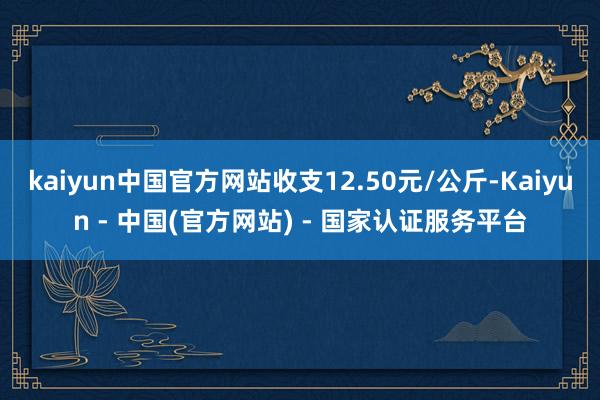 kaiyun中国官方网站收支12.50元/公斤-Kaiyun - 中国(官方网站) - 国家认证服务平台
