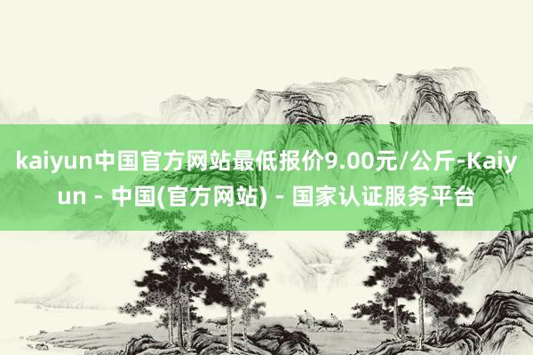 kaiyun中国官方网站最低报价9.00元/公斤-Kaiyun - 中国(官方网站) - 国家认证服务平台