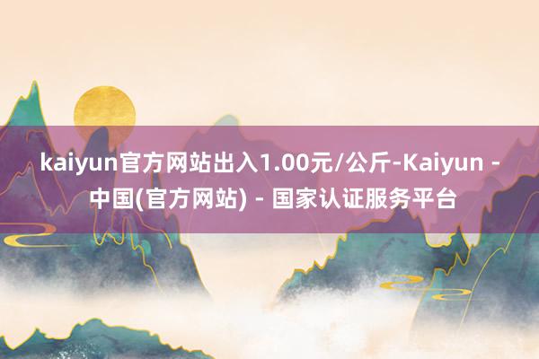 kaiyun官方网站出入1.00元/公斤-Kaiyun - 中国(官方网站) - 国家认证服务平台