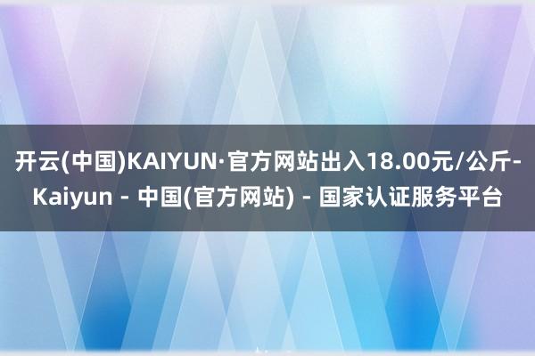 开云(中国)KAIYUN·官方网站出入18.00元/公斤-Kaiyun - 中国(官方网站) - 国家认证服务平台