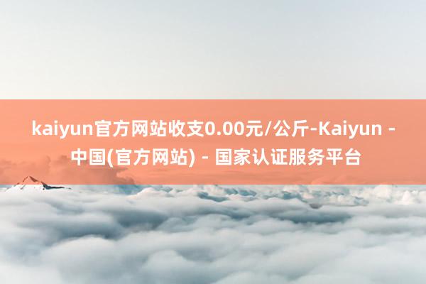 kaiyun官方网站收支0.00元/公斤-Kaiyun - 中国(官方网站) - 国家认证服务平台