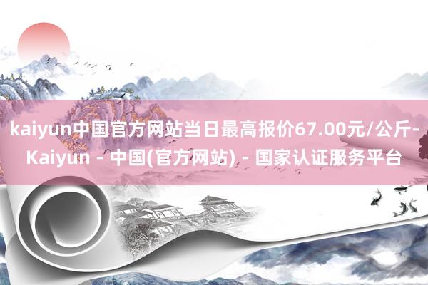 kaiyun中国官方网站当日最高报价67.00元/公斤-Kaiyun - 中国(官方网站) - 国家认证服务平台